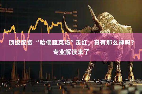 顶级配资 “哈佛蔬菜汤”走红，真有那么神吗？专业解读来了