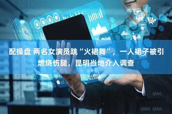 配操盘 两名女演员跳“火裙舞”，一人裙子被引燃烧伤腿，昆明当地介入调查
