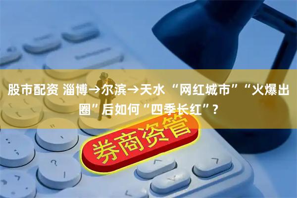 股市配资 淄博→尔滨→天水 “网红城市”“火爆出圈”后如何“四季长红”?