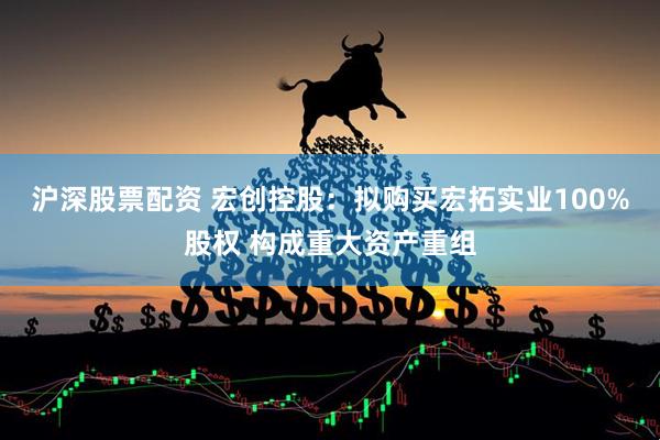 沪深股票配资 宏创控股：拟购买宏拓实业100%股权 构成重大资产重组