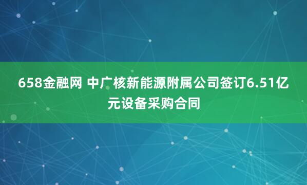 658金融网 中广核新能源附属公司签订6.51亿元设备采购合同