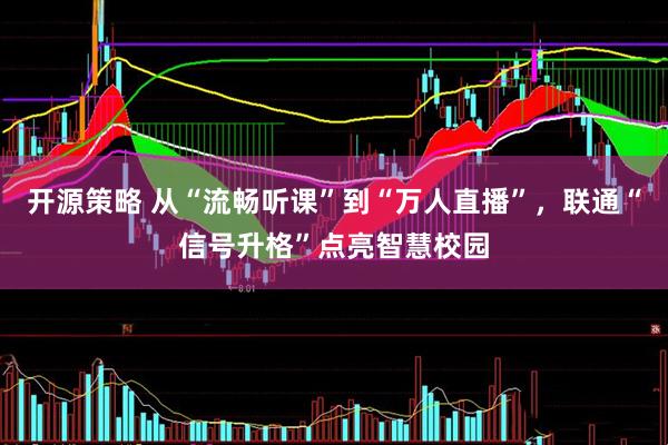 开源策略 从“流畅听课”到“万人直播”，联通“信号升格”点亮智慧校园