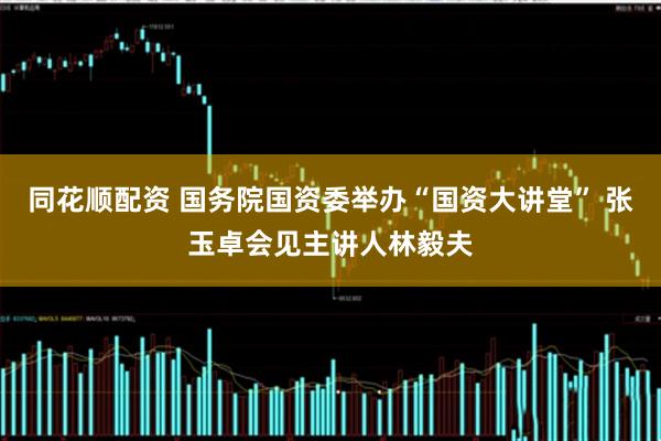同花顺配资 国务院国资委举办“国资大讲堂” 张玉卓会见主讲人林毅夫