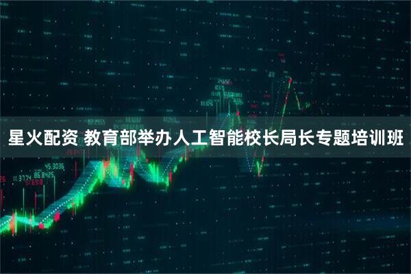 星火配资 教育部举办人工智能校长局长专题培训班