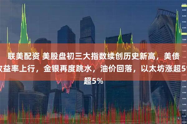 联美配资 美股盘初三大指数续创历史新高，美债收益率上行，金银再度跳水，油价回落，以太坊涨超5%