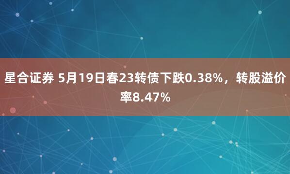星合证券 5月19日春23转债下跌0.38%，转股溢价率8.47%