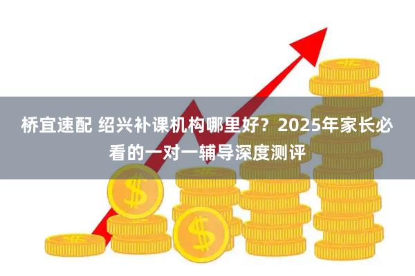 桥宜速配 绍兴补课机构哪里好？2025年家长必看的一对一辅导深度测评