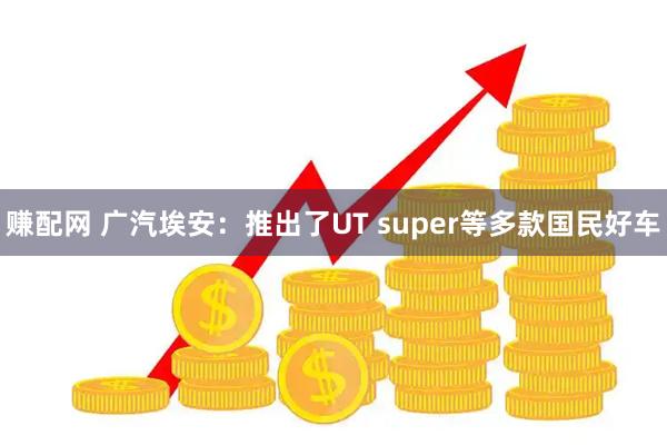 赚配网 广汽埃安:推出了UT super等多款国民好车