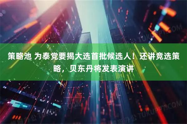 策略池 为泰党要揭大选首批候选人！还讲竞选策略，贝东丹将发表演讲