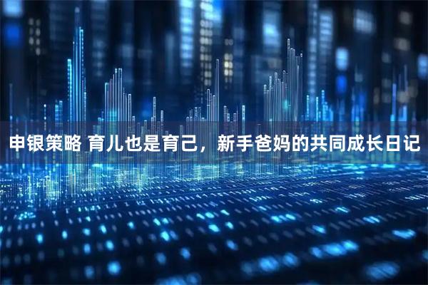申银策略 育儿也是育己，新手爸妈的共同成长日记