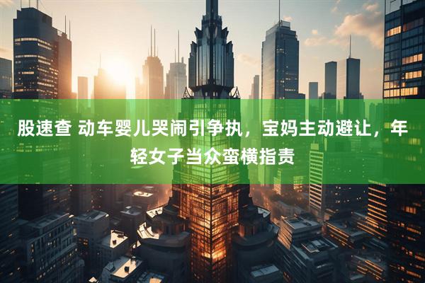 股速查 动车婴儿哭闹引争执，宝妈主动避让，年轻女子当众蛮横指责