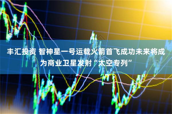 丰汇投资 智神星一号运载火箭首飞成功未来将成为商业卫星发射“太空专列”