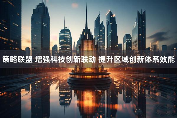 策略联盟 增强科技创新联动 提升区域创新体系效能